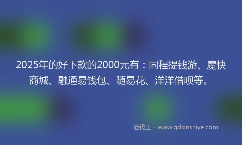 2025年的好下款的2000元有：同程提钱游、魔快商城、融通易钱包、随易花、洋洋借呗等。