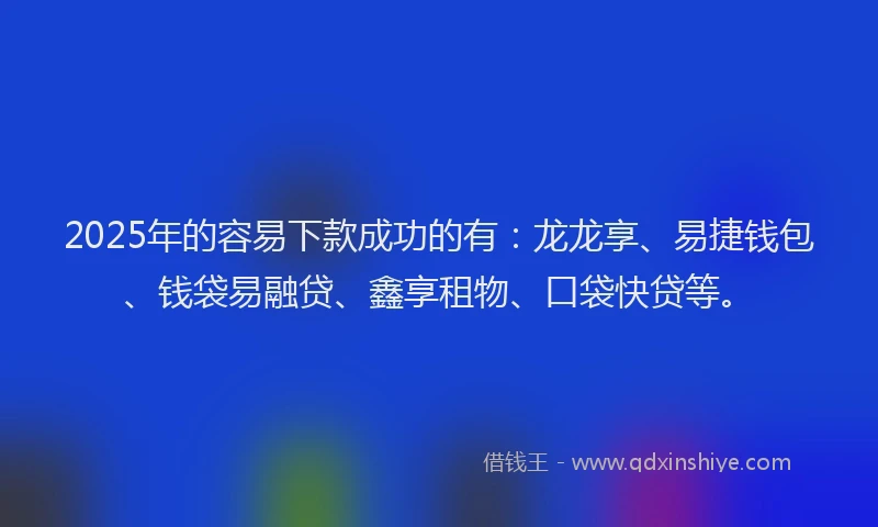 2025年的容易下款成功的有：龙龙享、易捷钱包、钱袋易融贷、鑫享租物、口袋快贷等。