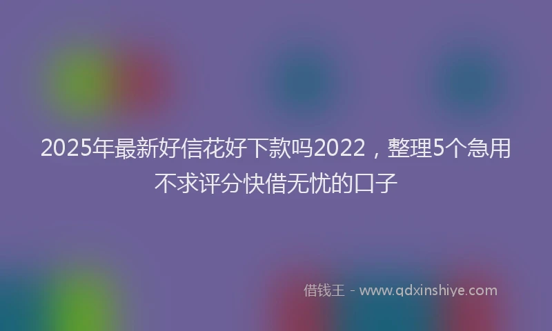 2025年最新好信花好下款吗2022，整理5个急用不求评分快借无忧的口子