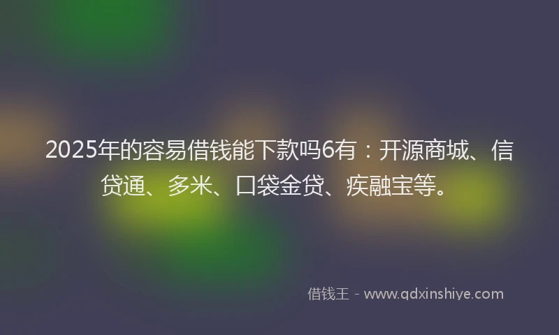 2025年的容易借钱能下款吗6有：开源商城、信贷通、多米、口袋金贷、疾融宝等。