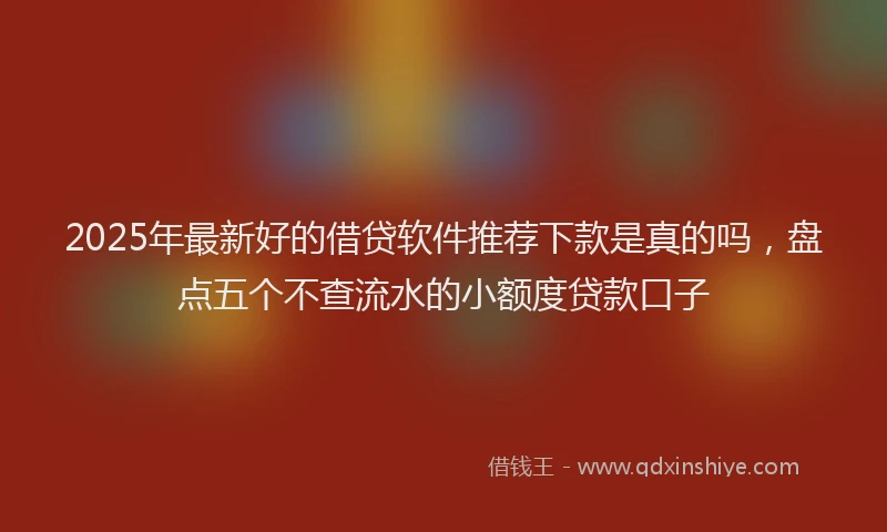 2025年最新好的借贷软件推荐下款是真的吗，盘点五个不查流水的小额度贷款口子