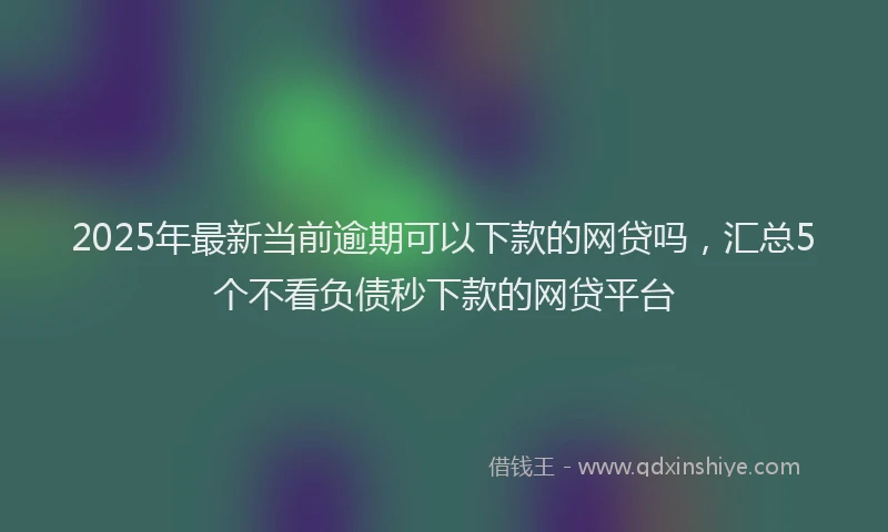 2025年最新当前逾期可以下款的网贷吗，汇总5个不看负债秒下款的网贷平台
