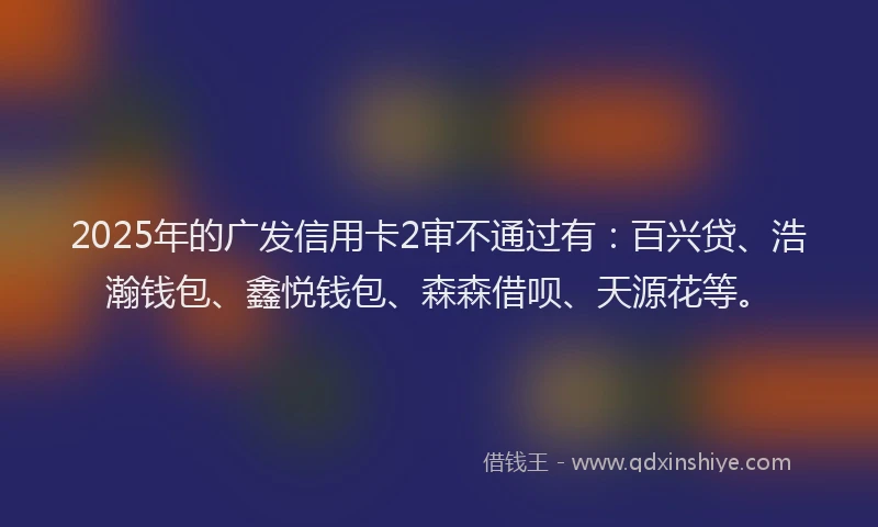 2025年的广发信用卡2审不通过有：百兴贷、浩瀚钱包、鑫悦钱包、森森借呗、天源花等。