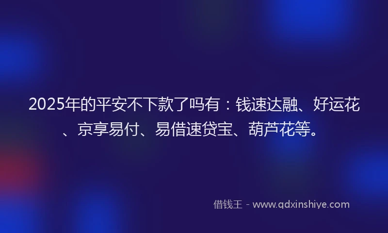 2025年的平安不下款了吗有：钱速达融、好运花、京享易付、易借速贷宝、葫芦花等。