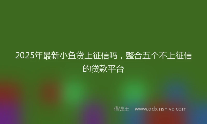 2025年最新小鱼贷上征信吗，整合五个不上征信的贷款平台