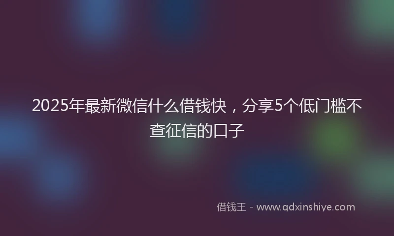 2025年最新微信什么借钱快，分享5个低门槛不查征信的口子