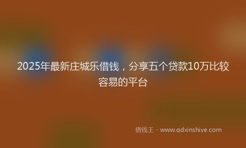 2025年最新庄城乐借钱，分享五个贷款10万比较容易的平台