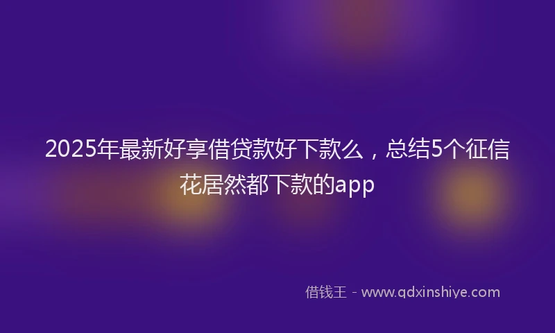 2025年最新好享借贷款好下款么，总结5个征信花居然都下款的app