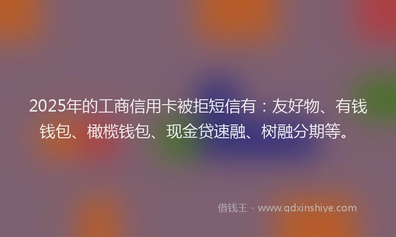 2025年的工商信用卡被拒短信有：友好物、有钱钱包、橄榄钱包、现金贷速融、树融分期等。