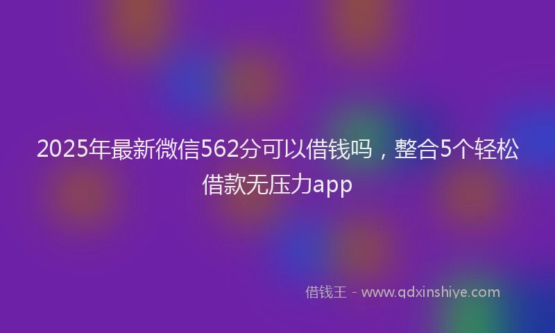 2025年最新微信562分可以借钱吗，整合5个轻松借款无压力app