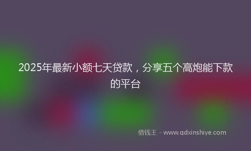 2025年最新小额七天贷款，分享五个高炮能下款的平台