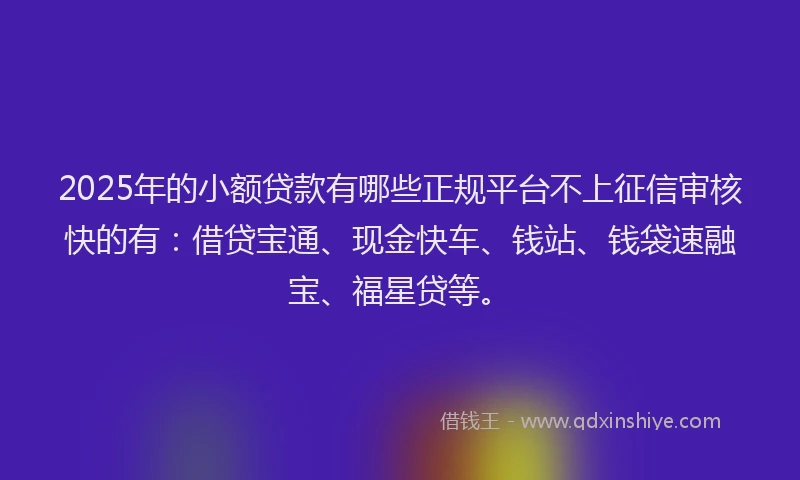 2025年的小额贷款有哪些正规平台不上征信审核快的有：借贷宝通、现金快车、钱站、钱袋速融宝、福星贷等。