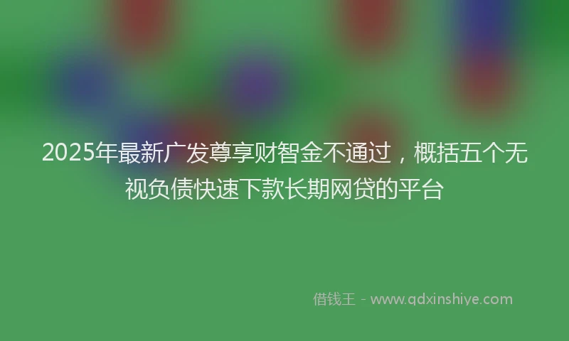 2025年最新广发尊享财智金不通过，概括五个无视负债快速下款长期网贷的平台