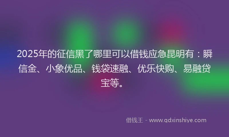 2025年的征信黑了哪里可以借钱应急昆明有：瞬信金、小象优品、钱袋速融、优乐快购、易融贷宝等。