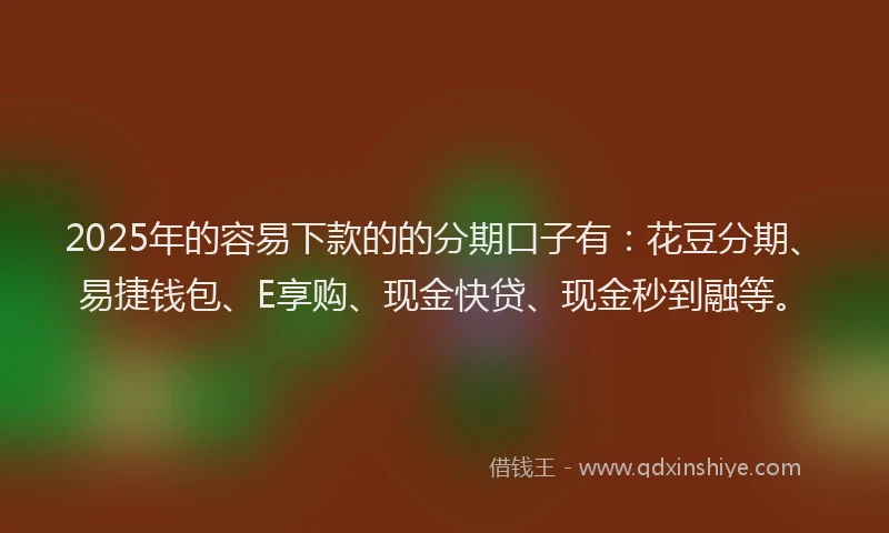2025年的容易下款的的分期口子有：花豆分期、易捷钱包、E享购、现金快贷、现金秒到融等。