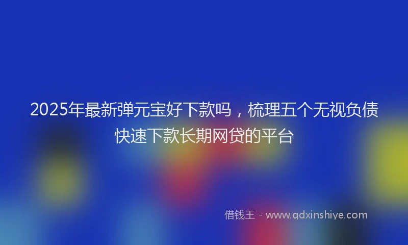 2025年最新弹元宝好下款吗，梳理五个无视负债快速下款长期网贷的平台