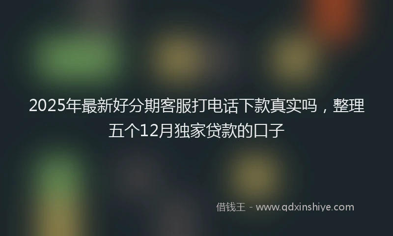 2025年最新好分期客服打电话下款真实吗，整理五个12月独家贷款的口子