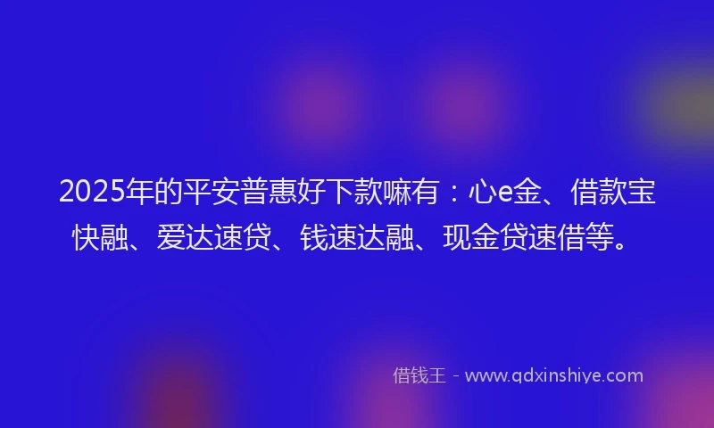 2025年的平安普惠好下款嘛有：心e金、借款宝快融、爱达速贷、钱速达融、现金贷速借等。
