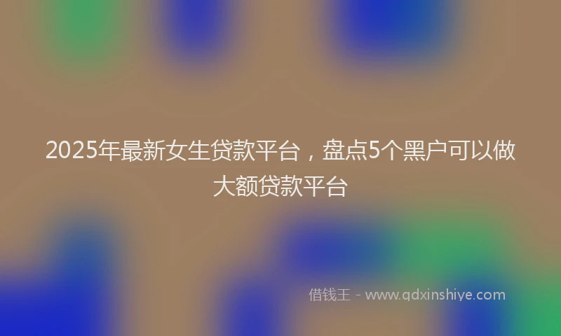 2025年最新女生贷款平台，盘点5个黑户可以做大额贷款平台