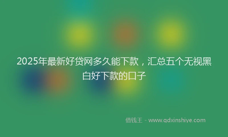 2025年最新好贷网多久能下款，汇总五个无视黑白好下款的口子