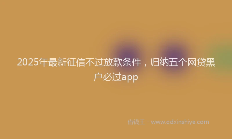 2025年最新征信不过放款条件，归纳五个网贷黑户必过app