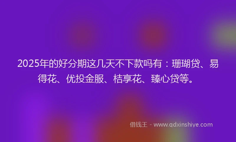 2025年的好分期这几天不下款吗有：珊瑚贷、易得花、优投金服、桔享花、臻心贷等。