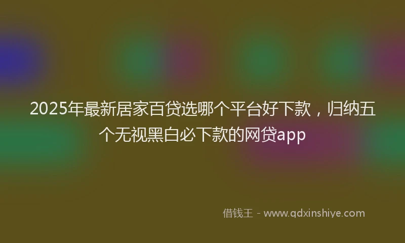 2025年最新居家百贷选哪个平台好下款，归纳五个无视黑白必下款的网贷app