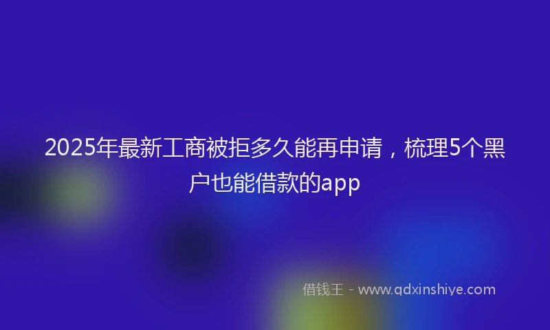 2025年最新工商被拒多久能再申请，梳理5个黑户也能借款的app