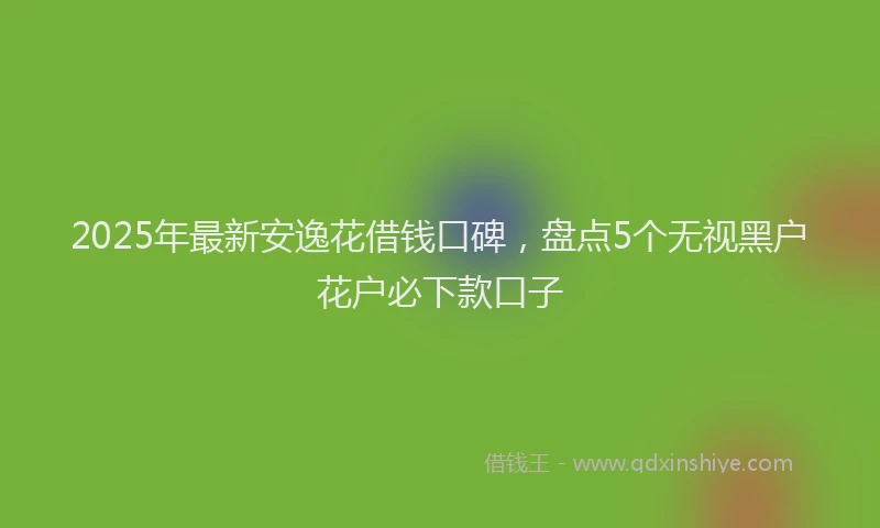 2025年最新安逸花借钱口碑，盘点5个无视黑户花户必下款口子