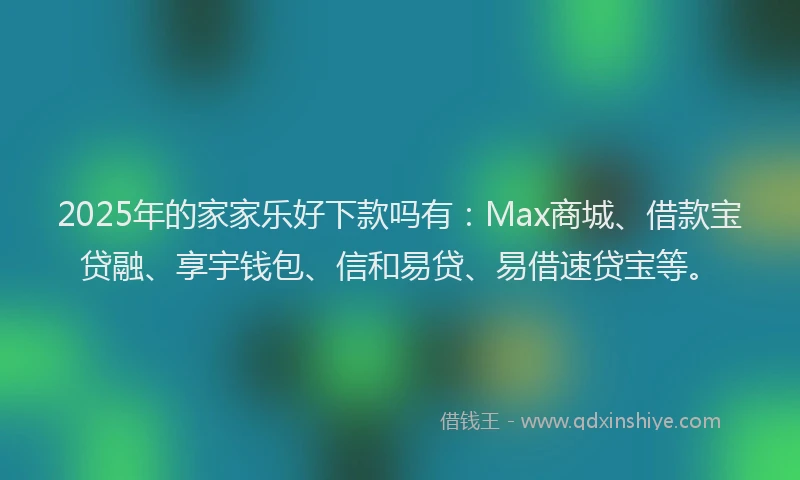 2025年的家家乐好下款吗有：Max商城、借款宝贷融、享宇钱包、信和易贷、易借速贷宝等。