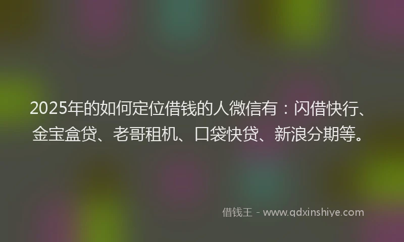 2025年的如何定位借钱的人微信有：闪借快行、金宝盒贷、老哥租机、口袋快贷、新浪分期等。