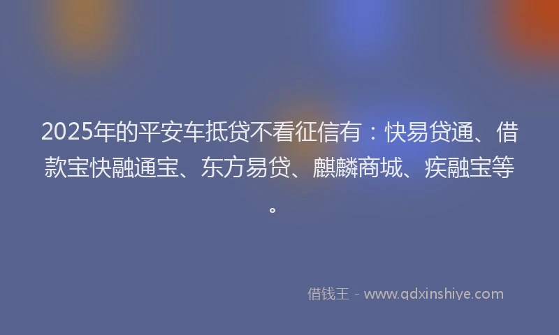 2025年的平安车抵贷不看征信有：快易贷通、借款宝快融通宝、东方易贷、麒麟商城、疾融宝等。
