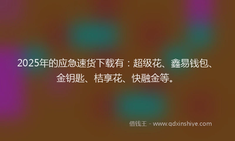2025年的应急速货下载有：超级花、鑫易钱包、金钥匙、桔享花、快融金等。