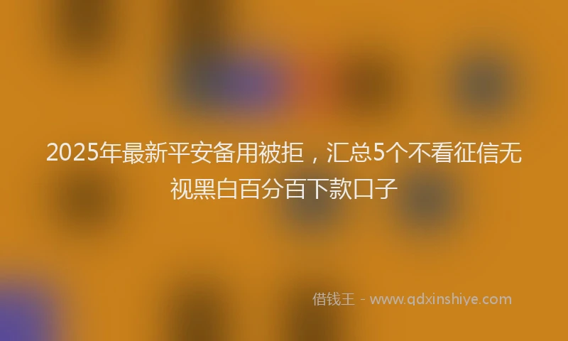 2025年最新平安备用被拒，汇总5个不看征信无视黑白百分百下款口子