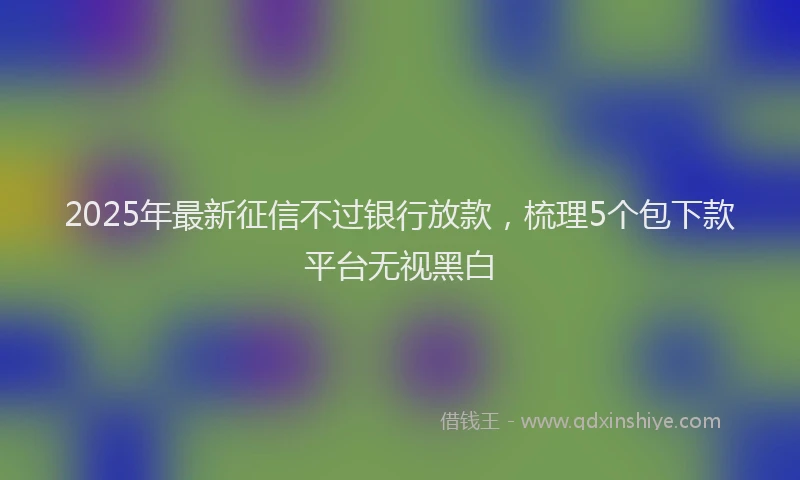 2025年最新征信不过银行放款，梳理5个包下款平台无视黑白