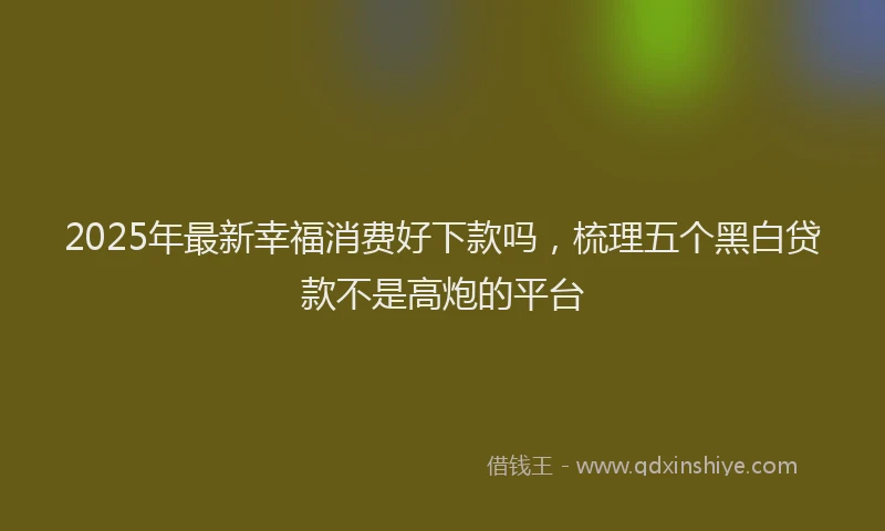 2025年最新幸福消费好下款吗，梳理五个黑白贷款不是高炮的平台