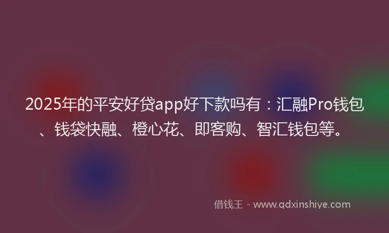 2025年的平安好贷app好下款吗有：汇融Pro钱包、钱袋快融、橙心花、即客购、智汇钱包等。