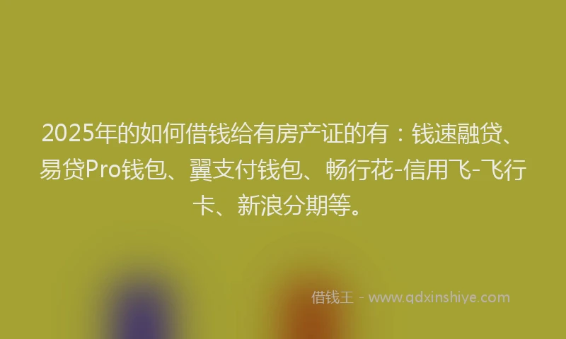 2025年的如何借钱给有房产证的有：钱速融贷、易贷Pro钱包、翼支付钱包、畅行花-信用飞-飞行卡、新浪分期等。
