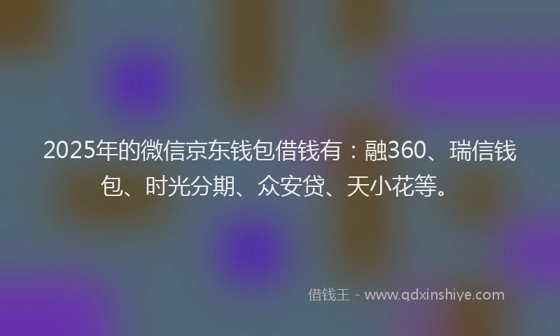 2025年的微信京东钱包借钱有：融360、瑞信钱包、时光分期、众安贷、天小花等。