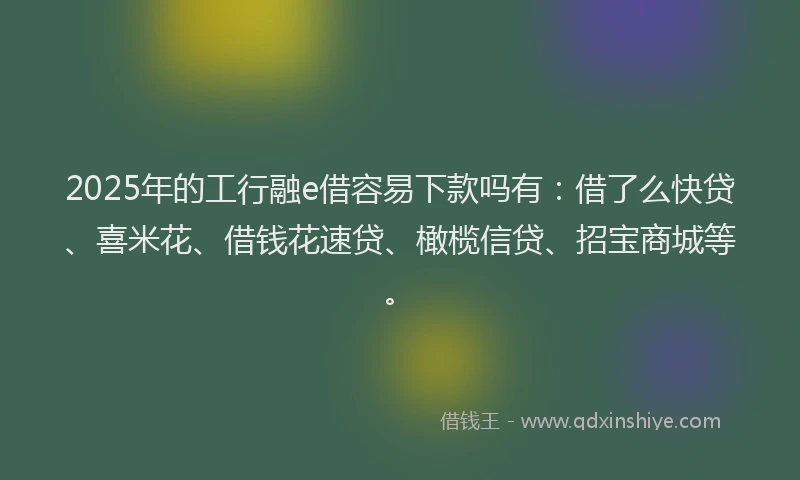 2025年的工行融e借容易下款吗有：借了么快贷、喜米花、借钱花速贷、橄榄信贷、招宝商城等。