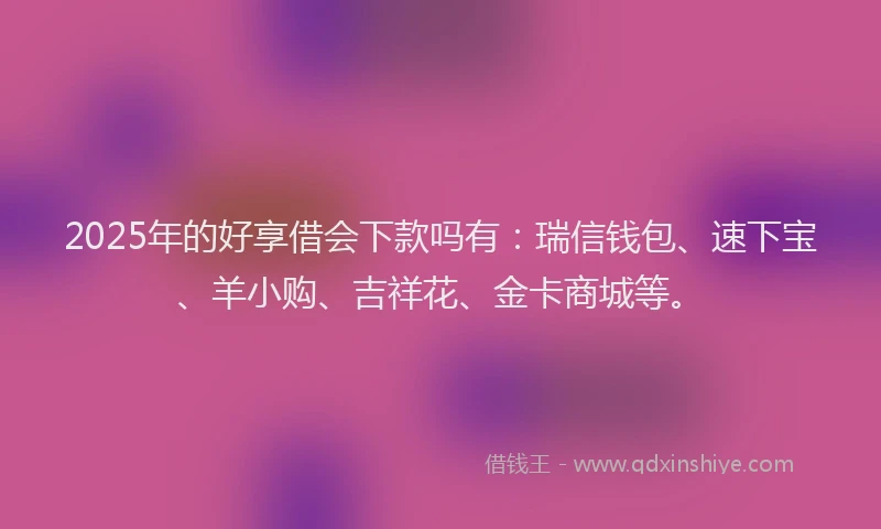 2025年的好享借会下款吗有：瑞信钱包、速下宝、羊小购、吉祥花、金卡商城等。