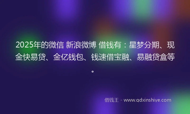2025年的微信 新浪微博 借钱有：星梦分期、现金快易贷、金亿钱包、钱速借宝融、易融贷盒等。