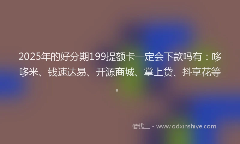 2025年的好分期199提额卡一定会下款吗有：哆哆米、钱速达易、开源商城、掌上贷、抖享花等。