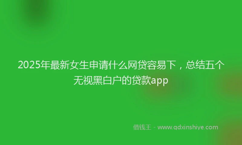 2025年最新女生申请什么网贷容易下，总结五个无视黑白户的贷款app