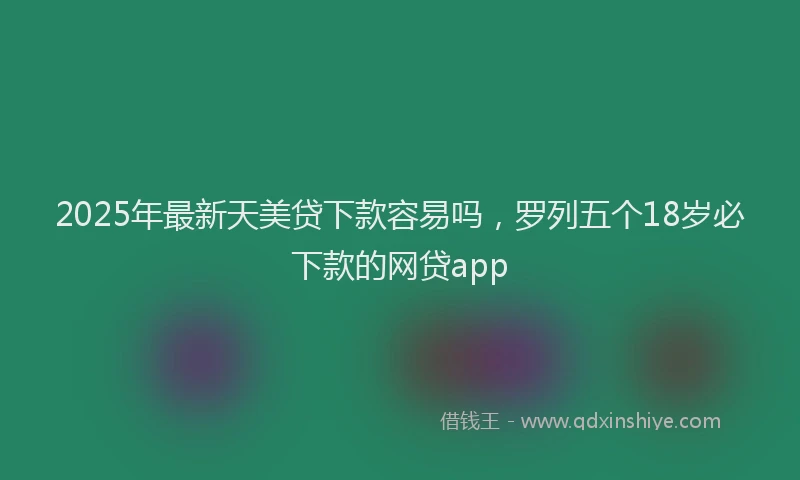 2025年最新天美贷下款容易吗，罗列五个18岁必下款的网贷app