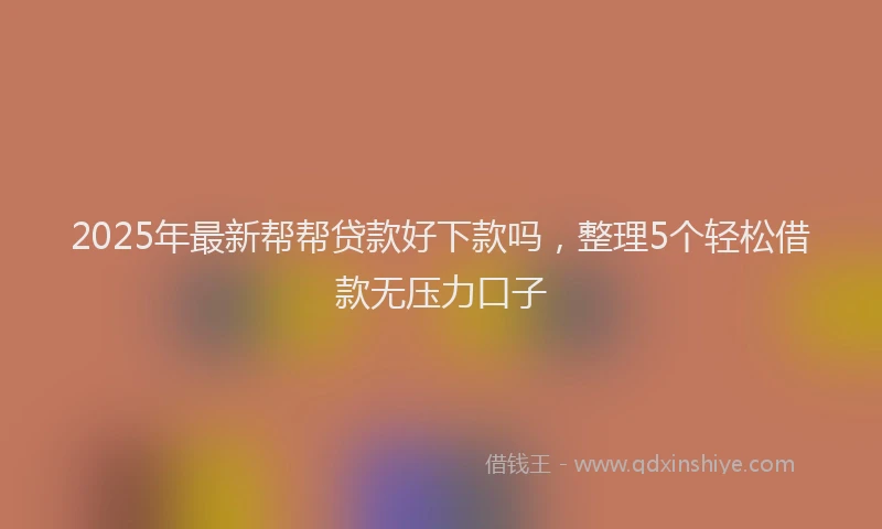 2025年最新帮帮贷款好下款吗，整理5个轻松借款无压力口子