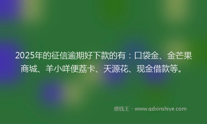 2025年的征信逾期好下款的有：口袋金、金芒果商城、羊小咩便荔卡、天源花、现金借款等。