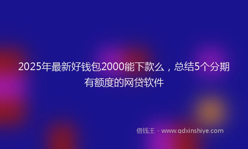 2025年最新好钱包2000能下款么，总结5个分期有额度的网贷软件