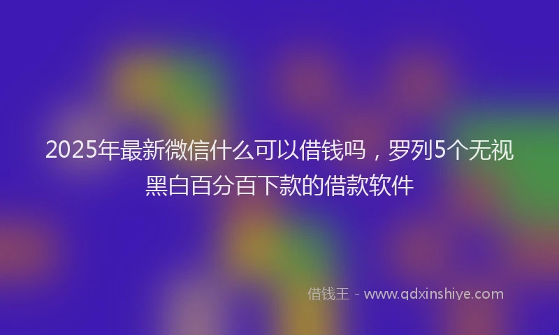 2025年最新微信什么可以借钱吗，罗列5个无视黑白百分百下款的借款软件