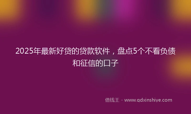 2025年最新好贷的贷款软件，盘点5个不看负债和征信的口子